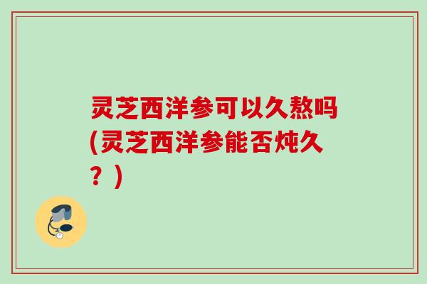 灵芝西洋参可以久熬吗(灵芝西洋参能否炖久？)