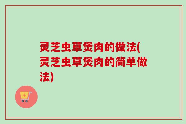 灵芝虫草煲肉的做法(灵芝虫草煲肉的简单做法)