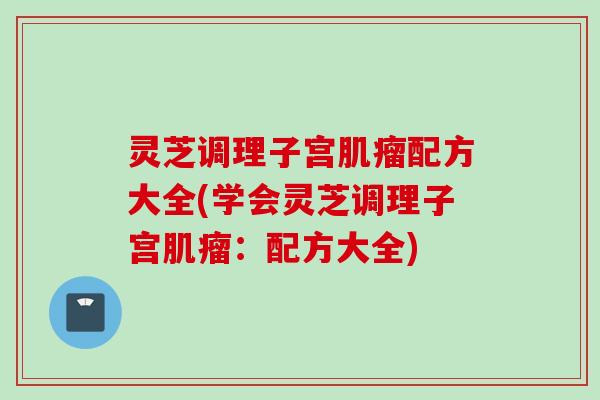 灵芝调理子宫肌瘤配方大全(学会灵芝调理子宫肌瘤：配方大全)