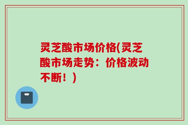 灵芝酸市场价格(灵芝酸市场走势：价格波动不断！)