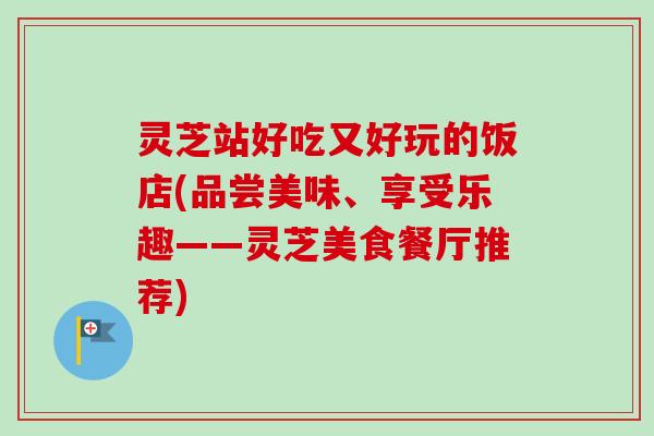灵芝站好吃又好玩的饭店(品尝美味、享受乐趣——灵芝美食餐厅推荐)