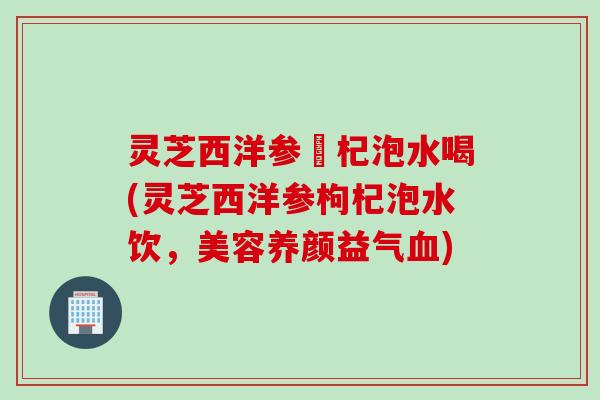 灵芝西洋参枹杞泡水喝(灵芝西洋参枸杞泡水饮,美容养颜益气) 灵芝西洋参枹杞泡水喝(灵芝西洋参枸杞泡水饮,美容养颜益气)