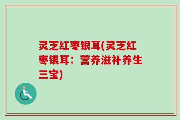 灵芝红枣银耳(灵芝红枣银耳:营养滋补养生三宝) 灵芝红枣银耳(灵芝红枣银耳:营养滋补养生三宝)