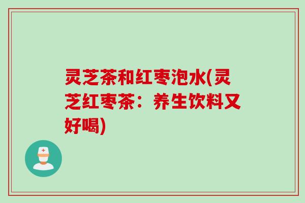 灵芝茶和红枣泡水(灵芝红枣茶:养生饮料又好喝) 灵芝茶和红枣泡水(灵芝红枣茶:养生饮料又好喝)