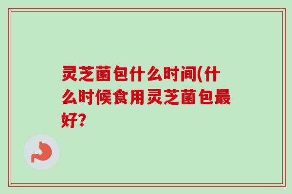 灵芝菌包什么时间(什么时候食用灵芝菌包最好？