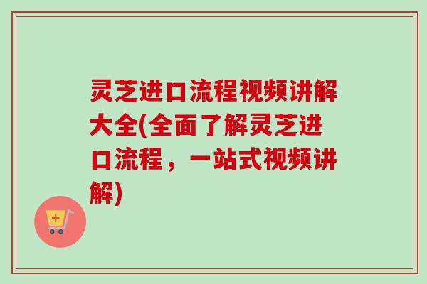 灵芝进口流程视频讲解大全(全面了解灵芝进口流程，一站式视频讲解)