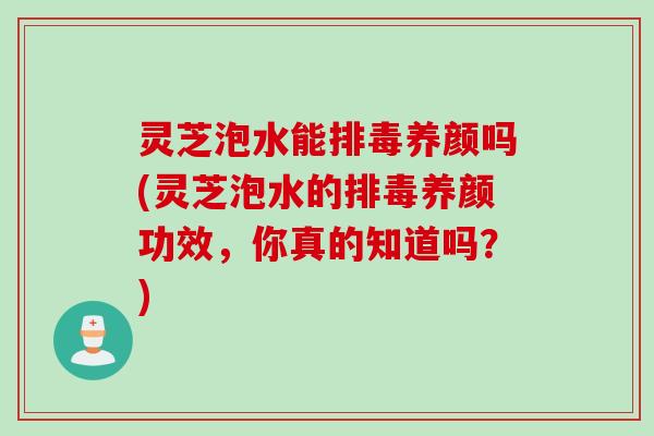 灵芝泡水能排毒养颜吗(灵芝泡水的排毒养颜功效，你真的知道吗？)