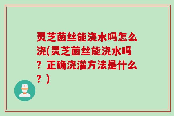 灵芝菌丝能浇水吗怎么浇(灵芝菌丝能浇水吗?正确浇灌方法是什么?) 灵芝菌丝能浇水吗怎么浇(灵芝菌丝能浇水吗?正确浇灌方法是什么?)