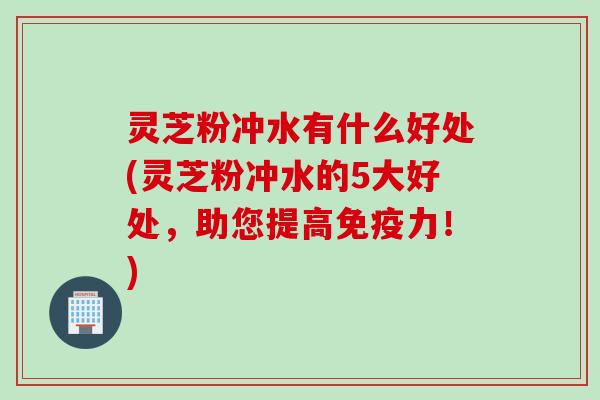 灵芝粉冲水有什么好处(灵芝粉冲水的5大好处，助您提高免疫力！)