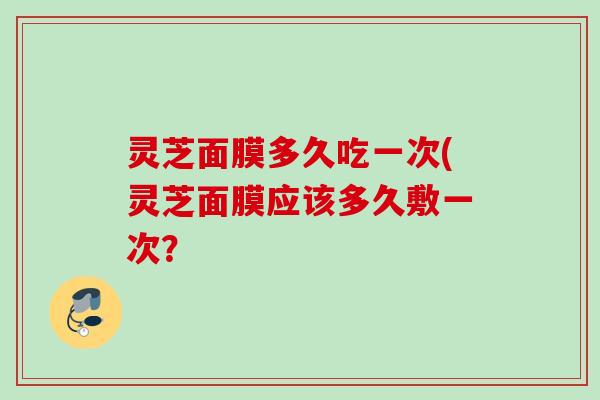 灵芝面膜多久吃一次(灵芝面膜应该多久敷一次？