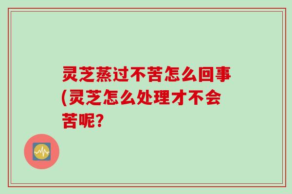 灵芝蒸过不苦怎么回事(灵芝怎么处理才不会苦呢？