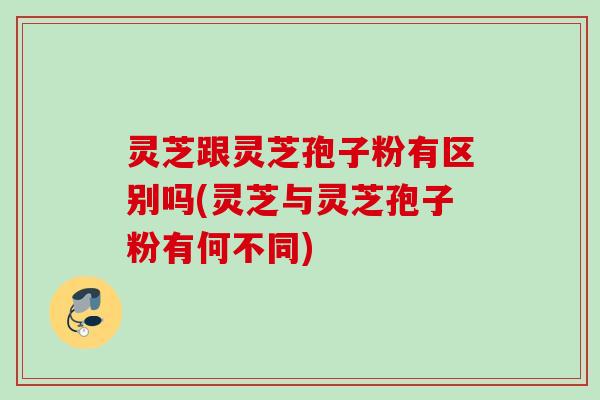 灵芝跟灵芝孢子粉有区别吗(灵芝与灵芝孢子粉有何不同)