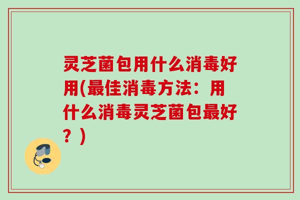 灵芝菌包用什么消毒好用(最佳消毒方法：用什么消毒灵芝菌包最好？)