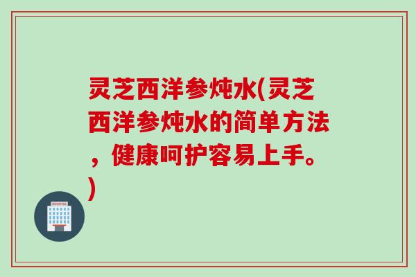 灵芝西洋参炖水(灵芝西洋参炖水的简单方法,健康呵护容易上手。) 灵芝西洋参炖水(灵芝西洋参炖水的简单方法,健康呵护容易上手。)