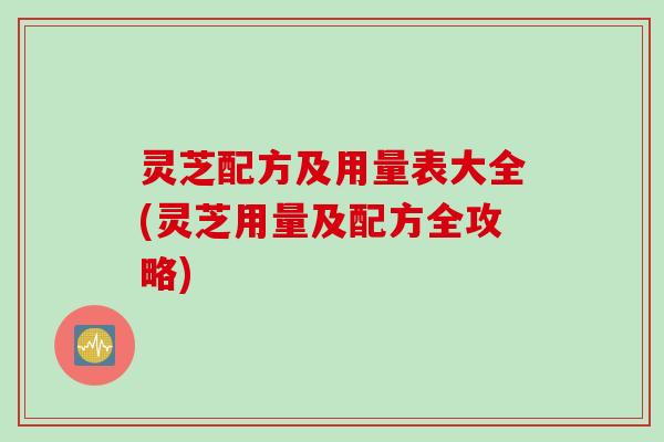 灵芝配方及用量表大全(灵芝用量及配方全攻略) 灵芝配方及用量表大全(灵芝用量及配方全攻略)