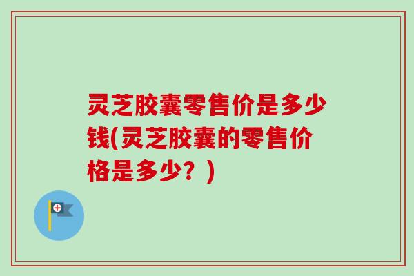 灵芝胶囊零售价是多少钱(灵芝胶囊的零售价格是多少?) 灵芝胶囊零售价是多少钱(灵芝胶囊的零售价格是多少?)