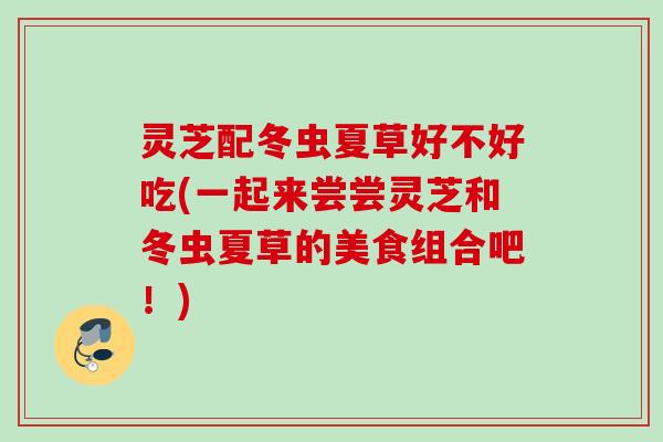 灵芝配冬虫夏草好不好吃(一起来尝尝灵芝和冬虫夏草的美食组合吧！)