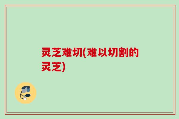 灵芝难切(难以切割的灵芝)