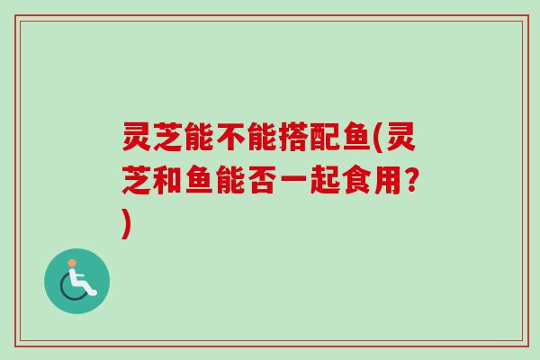 灵芝能不能搭配鱼(灵芝和鱼能否一起食用？)