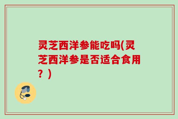 灵芝西洋参能吃吗(灵芝西洋参是否适合食用？)
