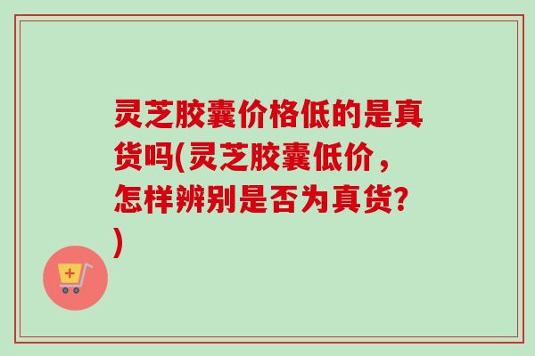 灵芝胶囊价格低的是真货吗(灵芝胶囊低价,怎样辨别是否为真货?) 灵芝胶囊价格低的是真货吗(灵芝胶囊低价,怎样辨别是否为真货?)