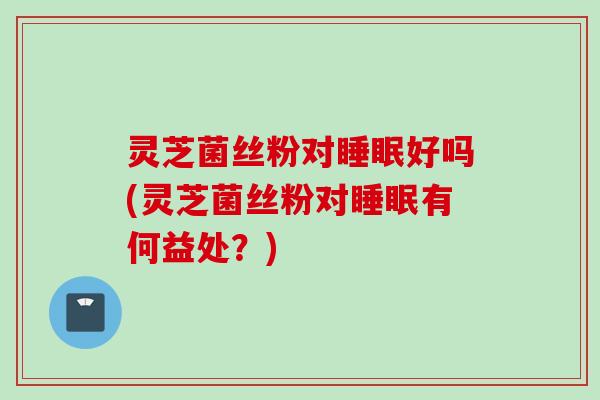 灵芝菌丝粉对睡眠好吗(灵芝菌丝粉对睡眠有何益处？)