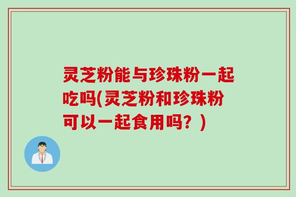 灵芝粉能与珍珠粉一起吃吗(灵芝粉和珍珠粉可以一起食用吗？)