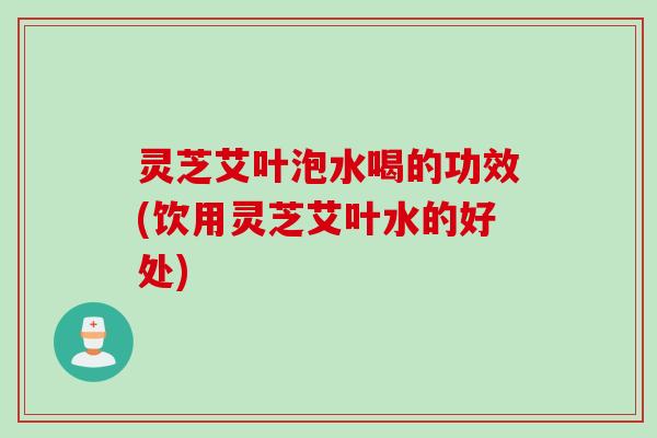 灵芝艾叶泡水喝的功效(饮用灵芝艾叶水的好处)