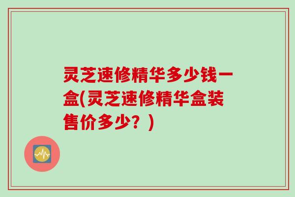灵芝速修精华多少钱一盒(灵芝速修精华盒装售价多少？)