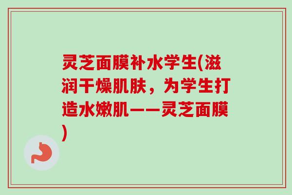 灵芝面膜补水学生(滋润干燥肌肤，为学生打造水嫩肌——灵芝面膜)