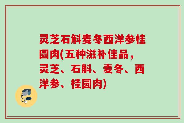 灵芝石斛麦冬西洋参桂圆肉(五种滋补佳品，灵芝、石斛、麦冬、西洋参、桂圆肉)