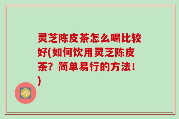灵芝陈皮茶怎么喝比较好(如何饮用灵芝陈皮茶？简单易行的方法！)