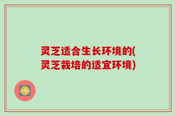 灵芝适合生长环境的(灵芝栽培的适宜环境)