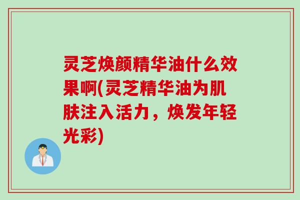 灵芝焕颜精华油什么效果啊(灵芝精华油为肌肤注入活力，焕发年轻光彩)