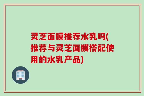 灵芝面膜推荐水乳吗(推荐与灵芝面膜搭配使用的水乳产品)