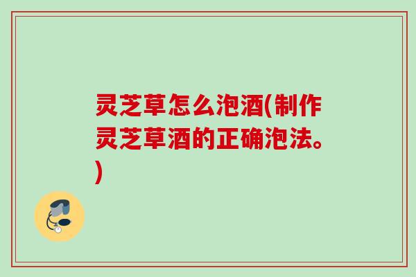 灵芝草怎么泡酒(制作灵芝草酒的正确泡法。)