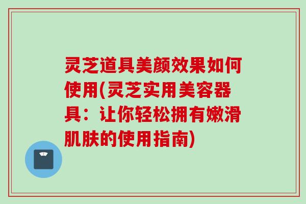 灵芝道具美颜效果如何使用(灵芝实用美容器具:让你轻松拥有嫩滑的使用指南) 灵芝道具美颜效果如何使用(灵芝实用美容器具:让你轻松拥有嫩滑的使用指南)
