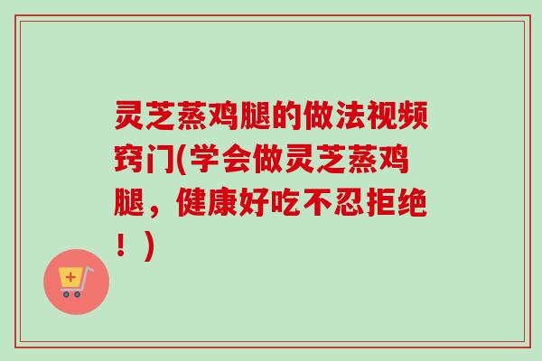 灵芝蒸鸡腿的做法视频窍门(学会做灵芝蒸鸡腿,健康好吃不忍拒绝!) 灵芝蒸鸡腿的做法视频窍门(学会做灵芝蒸鸡腿,健康好吃不忍拒绝!)
