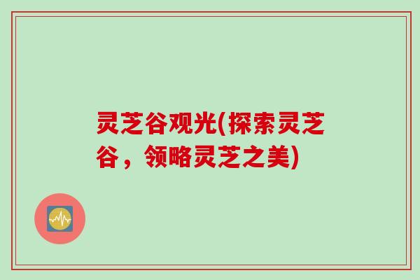 灵芝谷观光(探索灵芝谷，领略灵芝之美)