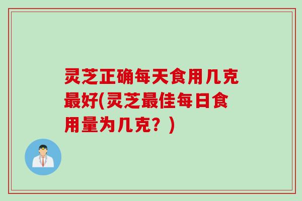 灵芝正确每天食用几克最好(灵芝最佳每日食用量为几克？)