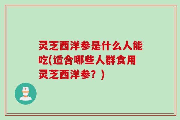 灵芝西洋参是什么人能吃(适合哪些人群食用灵芝西洋参？)