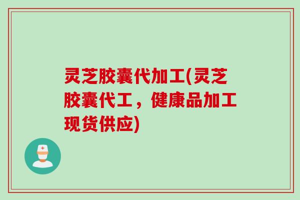 灵芝胶囊代加工(灵芝胶囊代工，健康品加工现货供应)