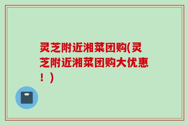 灵芝附近湘菜团购(灵芝附近湘菜团购大优惠!) 灵芝附近湘菜团购(灵芝附近湘菜团购大优惠!)