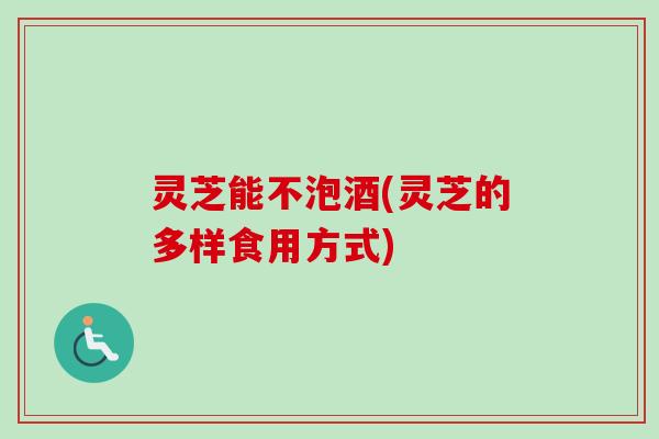灵芝能不泡酒(灵芝的多样食用方式)