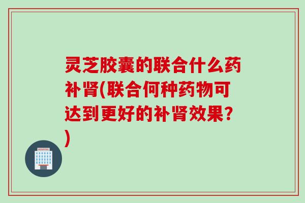 灵芝胶囊的联合什么药补肾(联合何种药物可达到更好的补肾效果？)