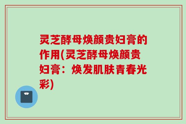 灵芝酵母焕颜贵妇膏的作用(灵芝酵母焕颜贵妇膏：焕发肌肤青春光彩)