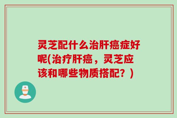 灵芝配什么治肝癌症好呢(治疗肝癌，灵芝应该和哪些物质搭配？)