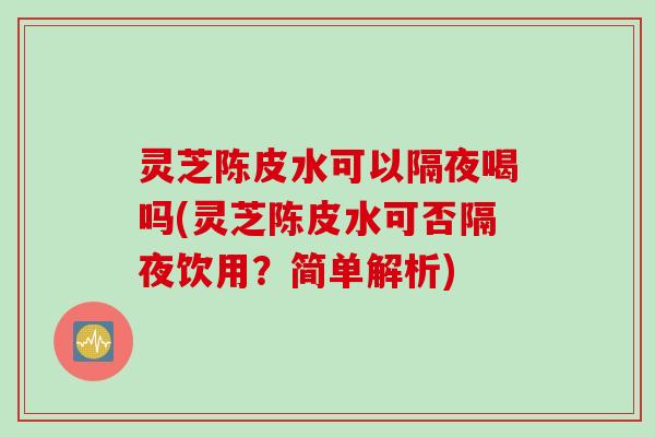 灵芝陈皮水可以隔夜喝吗(灵芝陈皮水可否隔夜饮用?简单解析) 灵芝陈皮水可以隔夜喝吗(灵芝陈皮水可否隔夜饮用?简单解析)