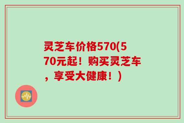 灵芝车价格570(570元起！购买灵芝车，享受大健康！)