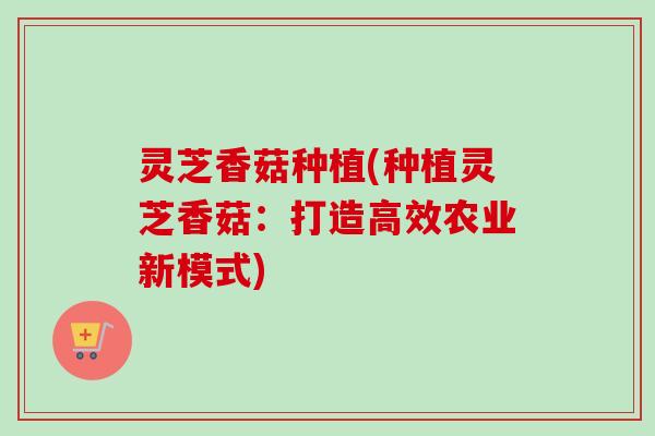 灵芝香菇种植(种植灵芝香菇：打造高效农业新模式)